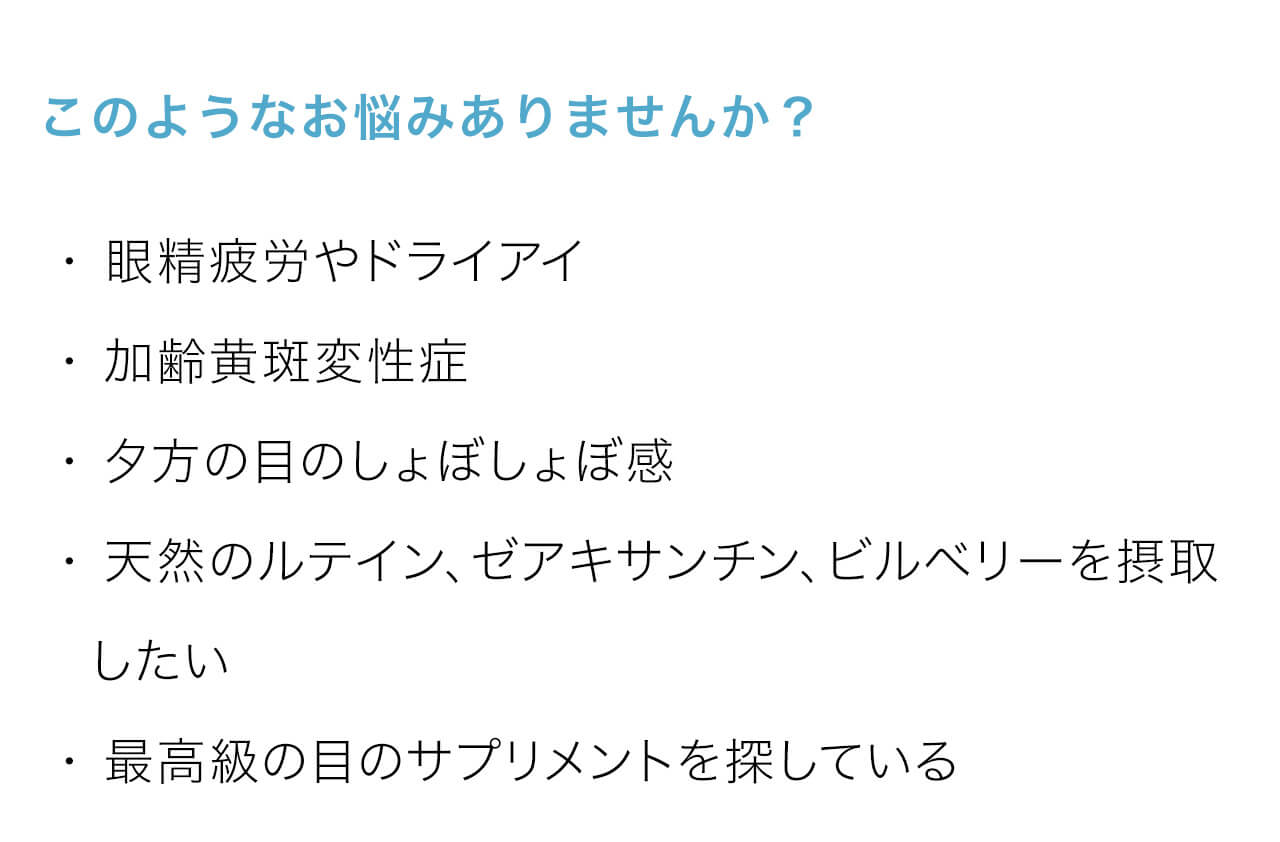 このようなお悩みありませんか？・ 眼精疲労やドライアイ・ 加齢黄斑変性症・ 夕方の目のしょぼしょぼ感・ 天然のルテイン、ゼアキサンチン、ビルベリーを摂取　したい・ 最高級の目のサプリメントを探している