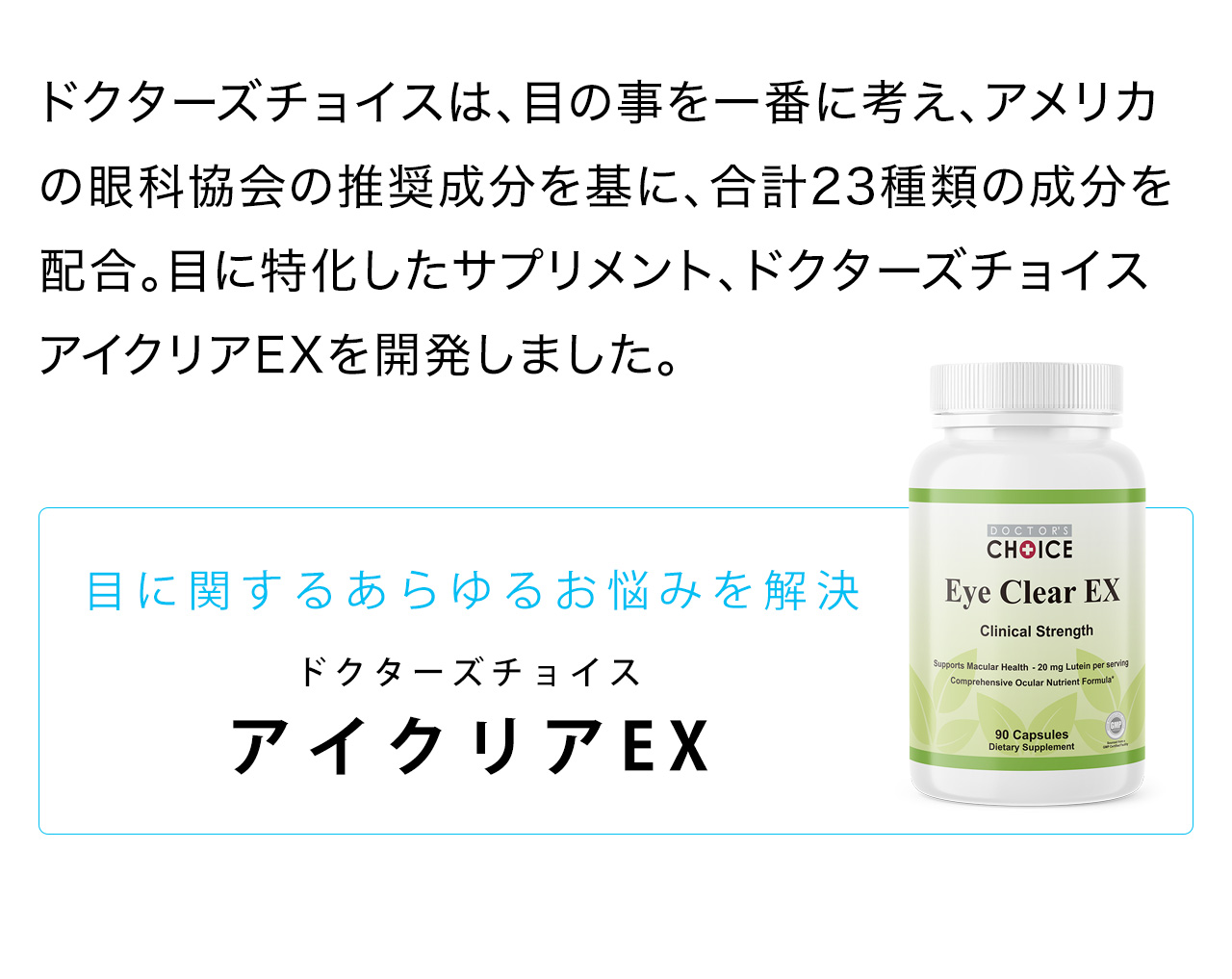 ドクターズチョイスは、目の事を一番に考え、アメリカの眼科協会の推奨成分を基に、合計23種類の成分を配合。目に特化したサプリメント、ドクターズチョイス アイクリアEXを開発しました。