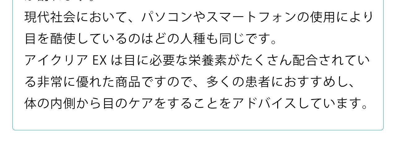 現代社会において、パソコンやスマートフォンの使用により目を酷使しているのはどの人種も同じです。アイクリアEXは目に必要な栄養素がたくさん配合されている非常に優れた商品ですので、多くの患者におすすめし、体の内側から目のケアをすることをアドバイスしています