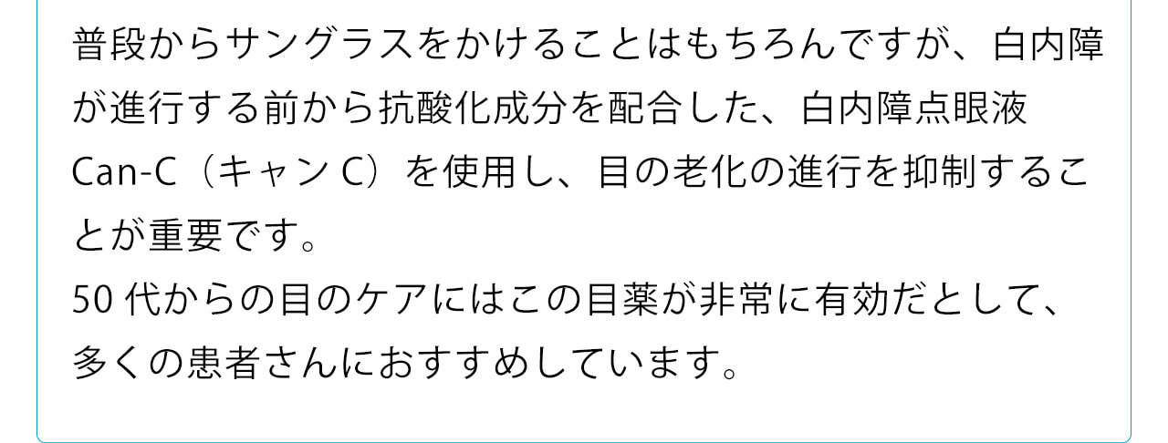 普段からサングラスをかけることはもちろんですが、白内障が進行する前から抗酸化成分を配合した、白内障点眼液Can-C（キャンC）を使用し、目の老化の進行を抑制することが重要です。50代からの目のケアにはこの目薬が非常に有効だとして、多くの患者さんにおすすめしています