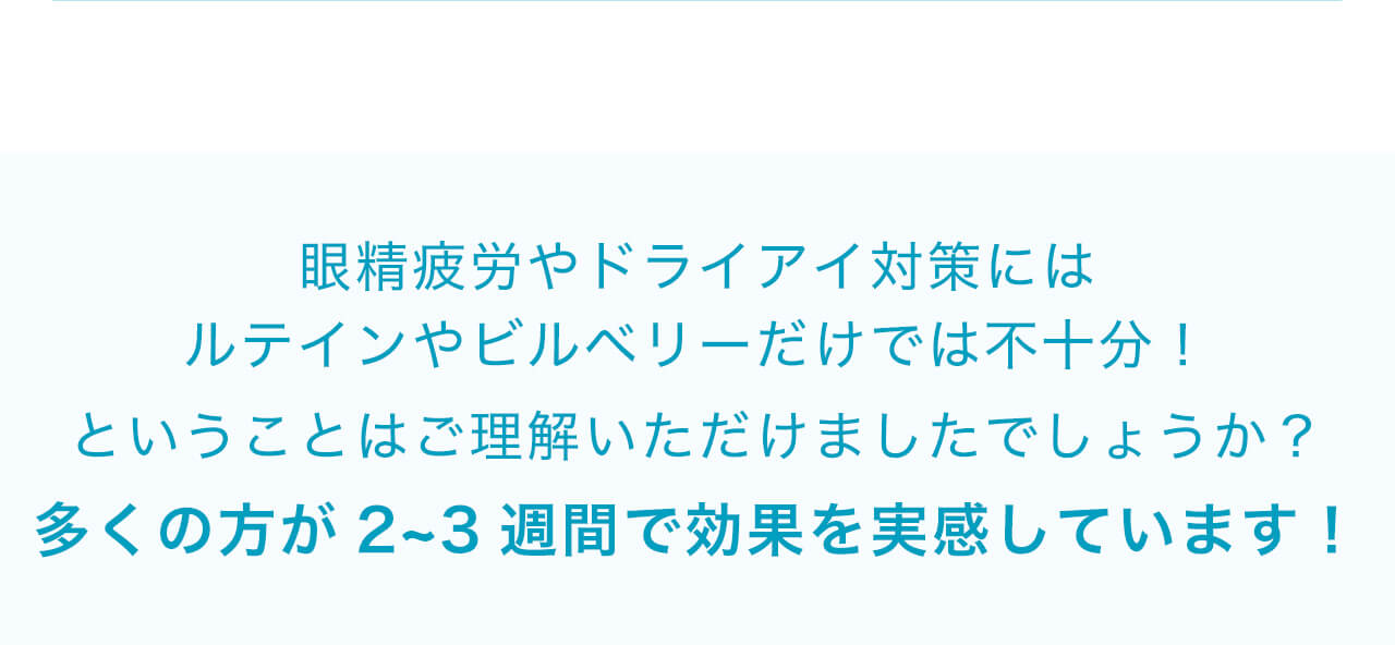 眼精疲労やドライアイ対策にはルテインやビルベリーだけでは不十分！ということはご理解いただけましたでしょうか？多くの方が2~3週間で効果を実感しています