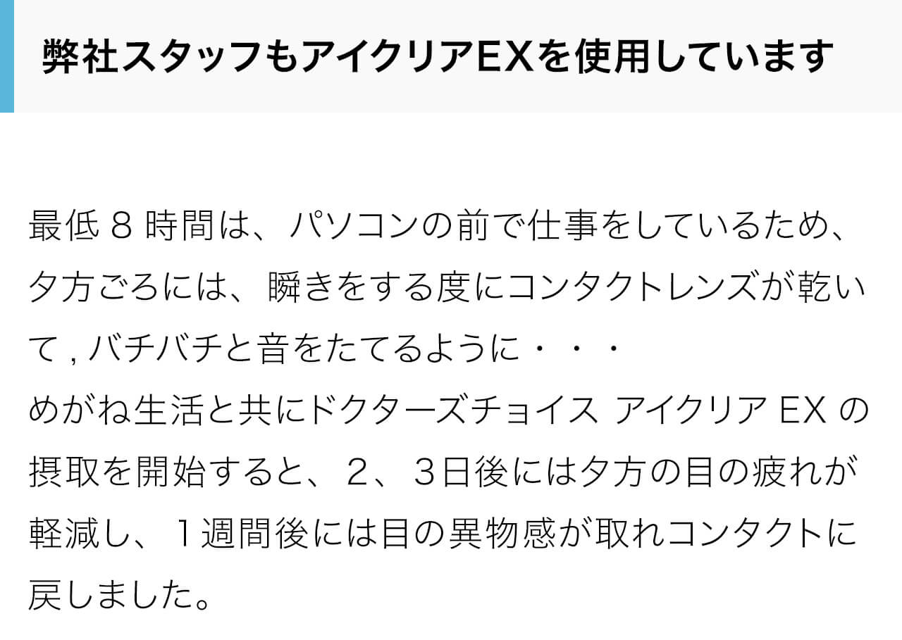弊社スタッフもアイクリアEXを使用しています。最低8時間は、パソコンの前で仕事をしているため、夕方ごろには、瞬きをする度にコンタクトレンズが乾いて,バチバチと音をたてるように・・・めがね生活と共にドクターズチョイス アイクリアEXの摂取を開始すると、２、３日後には夕方の目の疲れが軽減し、１週間後には目の異物感が取れコンタクトに戻しました