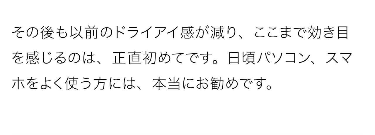 その後も以前のドライアイ感が減り、ここまで効き目を感じるのは、正直初めてです。日頃パソコン、スマホをよく使う方には、本当にお勧めです