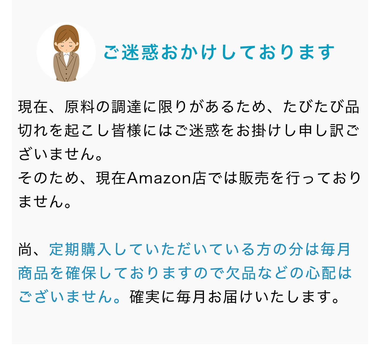 現在、原料の調達に限りがあるため、たびたび品切れを起こし皆様にはご迷惑をお掛けし申し訳ございません。そのため、現在Amazon店では販売を行っておりません。尚、定期購入していただいている方の分は毎月商品を確保しておりますので欠品などの心配はございません。確実に毎月お届けいたします。