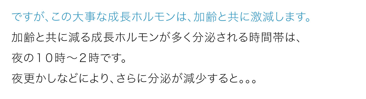ですが、この大事な成長ホルモンは、加齢と共に激減します。加齢と共に減る成長ホルモンが多く分泌される時間帯は、夜の１０時～２時です。夜更かしなどにより、さらに分泌が減少すると
