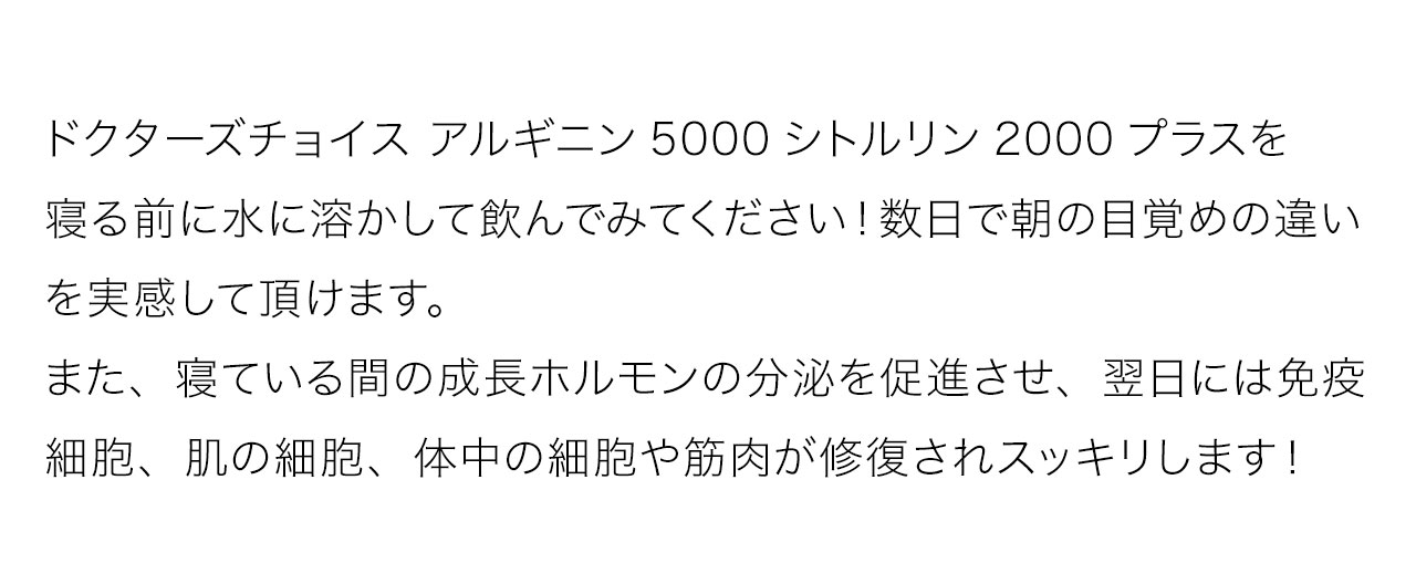 ドクターズチョイス アルギニン5000シトルリン2000プラスを寝る前に水に溶かして飲んでみてください！数日で朝の目覚めの違いを実感して頂けます。また、寝ている間の成長ホルモンの分泌を促進させ、翌日には免疫細胞、肌の細胞、体中の細胞や筋肉が修復されスッキリします