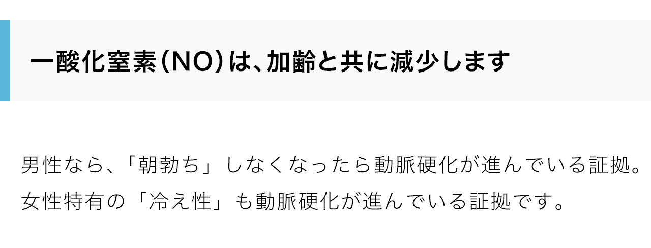 一酸化窒素（NO）は、加齢と共に減少します。男性なら、「朝勃ち」しなくなったら動脈硬化が進んでいる証拠。
女性特有の「冷え性」も動脈硬化が進んでいる証拠です。