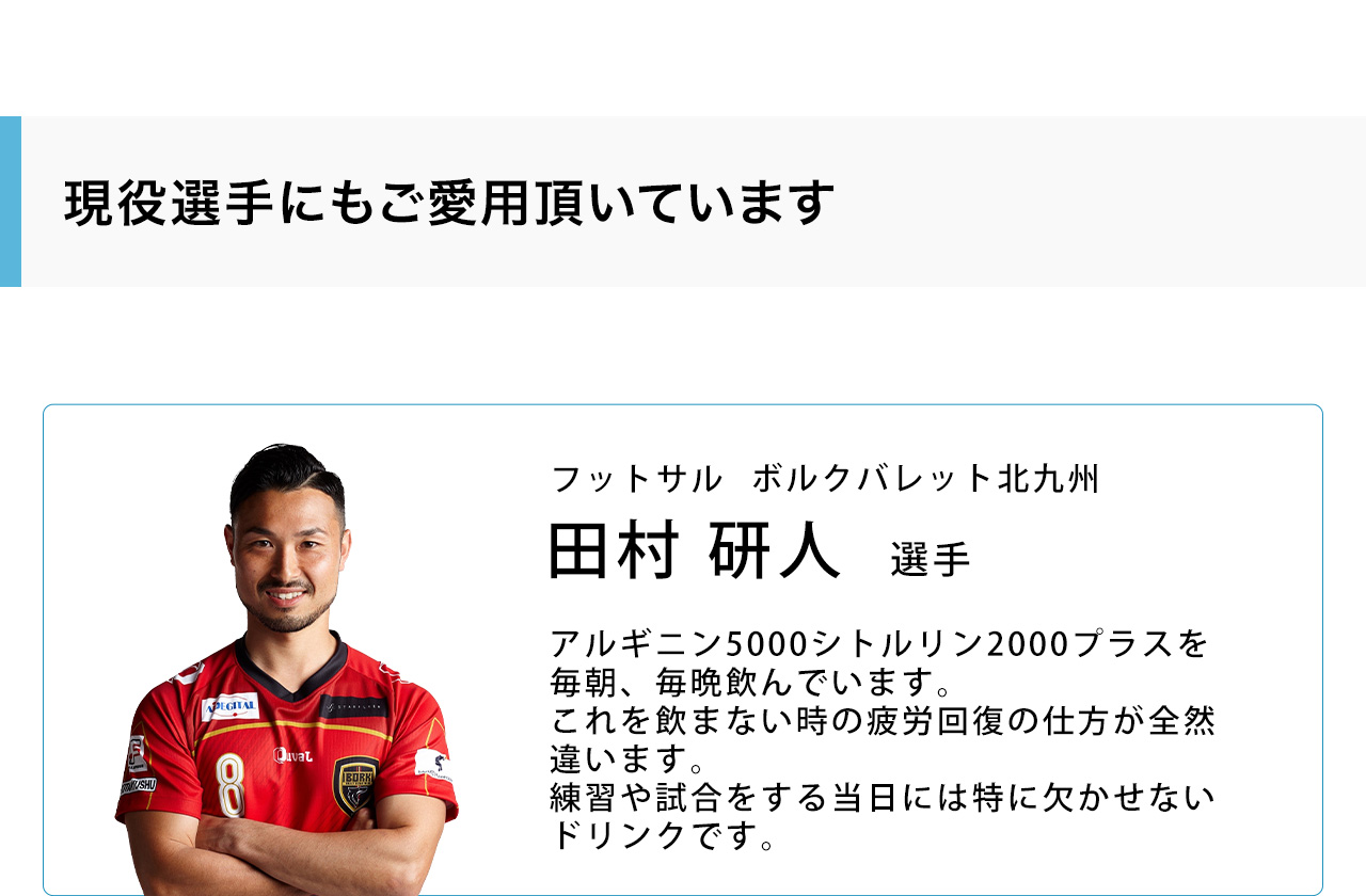 現役選手にもご愛用頂いています。フットサルボルクバレット北九州　田村 研人選手　アルギニン5000シトルリン2000プラスを毎朝、毎晩飲んでいます。これを飲まない時の疲労回復の仕方が全然違います。練習や試合をする当日には特に欠かせないドリンクです。