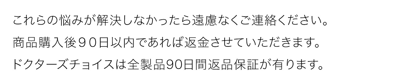 これらの悩みが解決しなかったら遠慮なくご連絡ください。商品購入後９０日以内であれば返金させていただきます。ドクターズチョイスは全製品90日間返品保証が有ります
