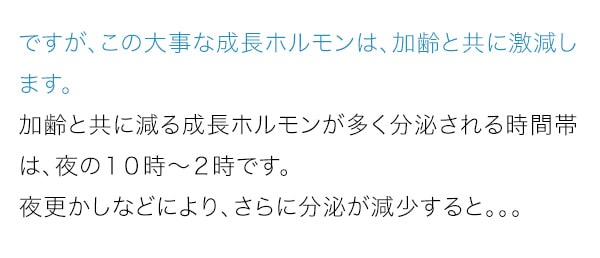 ですが、この大事な成長ホルモンは、加齢と共に激減します。加齢と共に減る成長ホルモンが多く分泌される時間帯は、夜の１０時～２時です。夜更かしなどにより、さらに分泌が減少すると