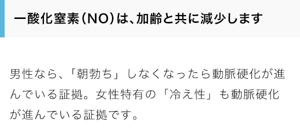 一酸化窒素（NO）は、加齢と共に減少します。男性なら、「朝勃ち」しなくなったら動脈硬化が進んでいる証拠。女性特有の「冷え性」も動脈硬化が進んでいる証拠です。