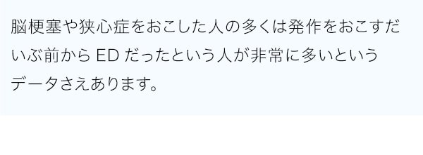 脳梗塞や狭心症をおこした人の多くは発作をおこすだいぶ前からEDだったという人が非常に多いというデータさえあります。