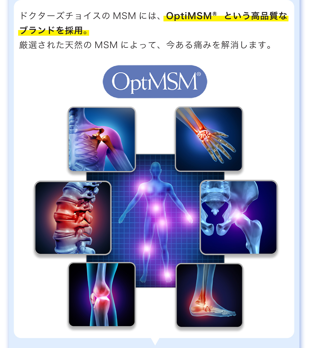 ドクターズチョイスのMSMには、OptiMSM®という高品質なブランドを採用。厳選された天然のMSMによって、今ある痛みを解消します。