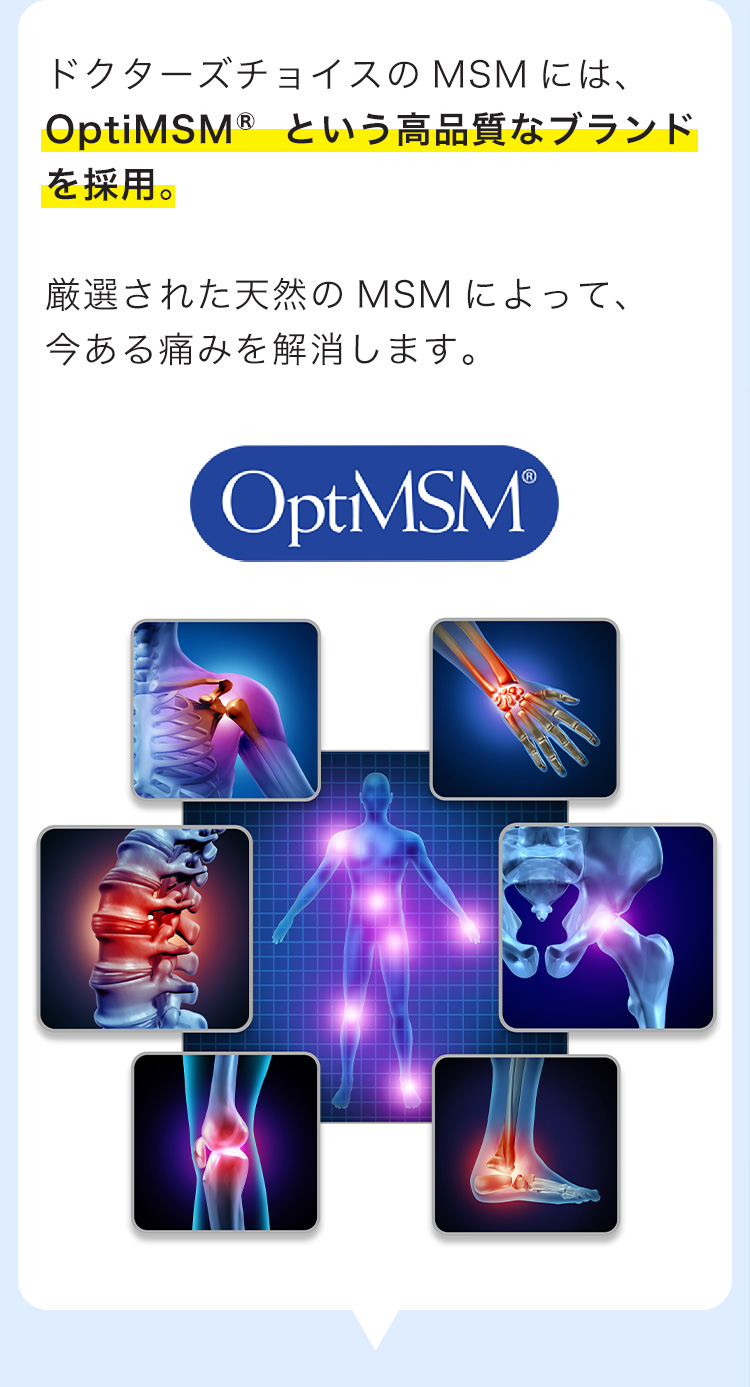 ドクターズチョイスのMSMには、OptiMSM®という高品質なブランドを採用。厳選された天然のMSMによって、今ある痛みを解消します