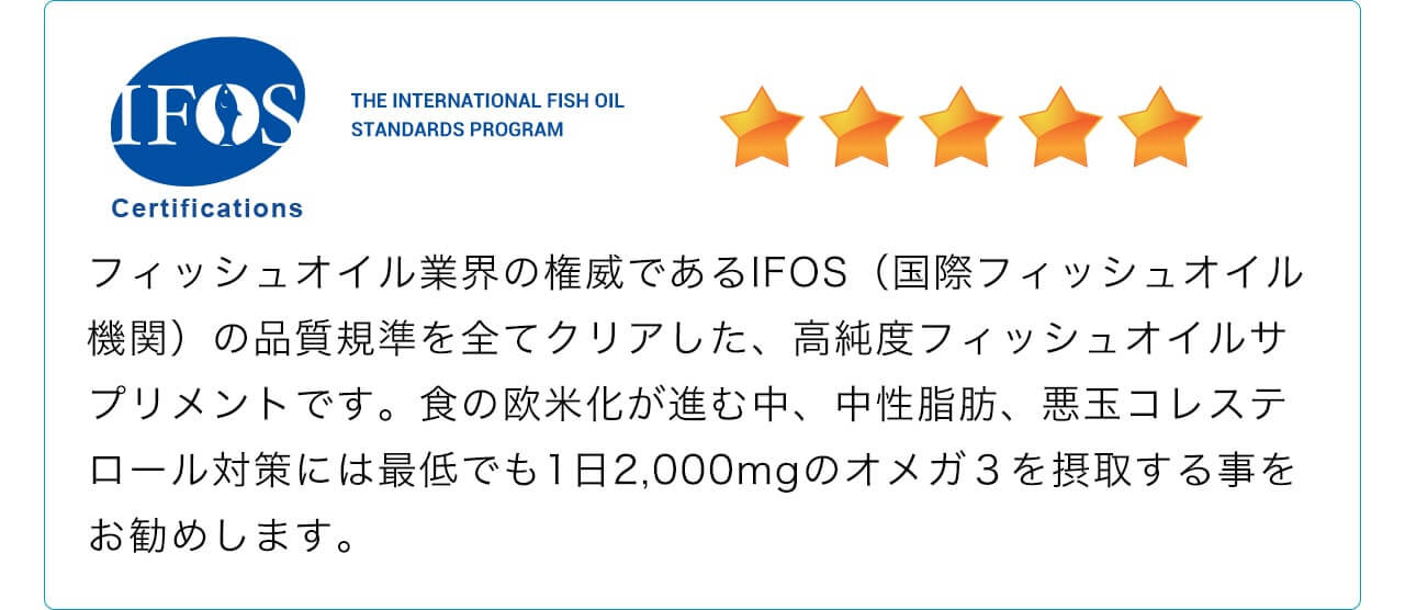 フィッシュオイル業界の権威であるIFOS（国際フィッシュオイル機関）の品質規準を全てクリアした、高純度フィッシュオイルサプリメントです。食の欧米化が進む中、中性脂肪、悪玉コレステロール対策には最低でも1日2,000mgのオメガ３を摂取する事をお勧めします