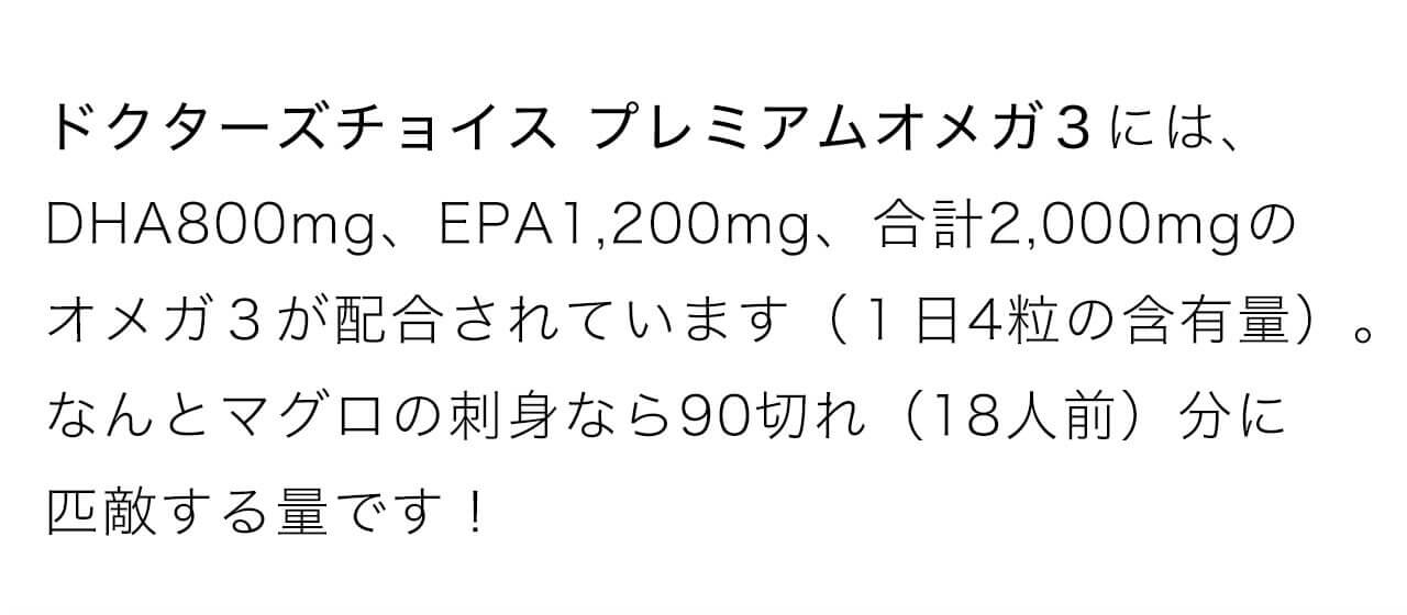ドクターズチョイス プレミアムオメガ３にはDHA800mg、EPA1,200mg、合計2,000mgのオメガ３が配合されています（１日4粒の含有量）。なんとマグロの刺身なら90切れ（18人前）分に匹敵する量です