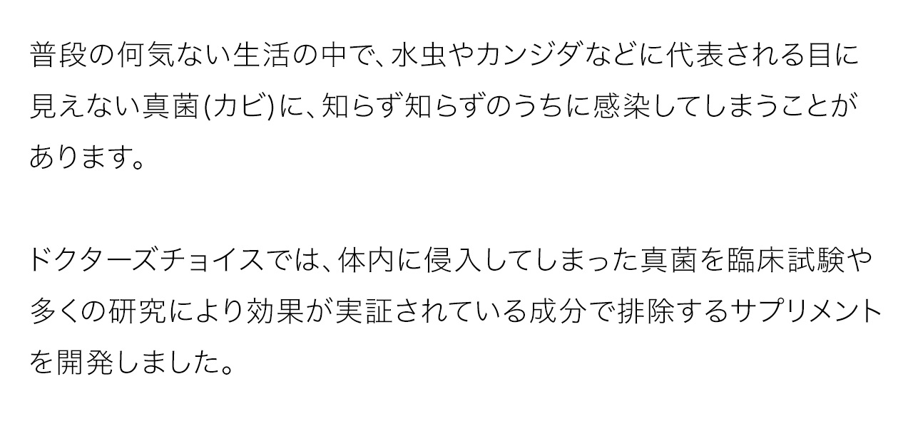 普段の何気ない生活の中で、水虫やカンジダなどに代表される目に見えない真菌(カビ)に、知らず知らずのうちに感染してしまうことがあります。ドクターズチョイスでは、体内に侵入してしまった真菌を臨床試験や多くの研究により効果が実証されている成分で排除するサプリメントを開発しました。