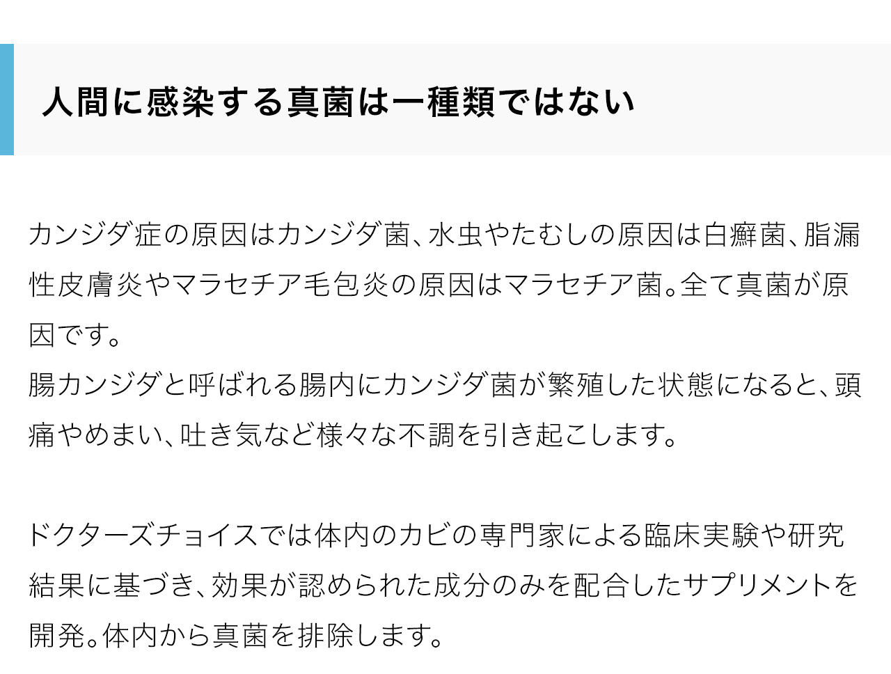 人間に感染する真菌は一種類ではない！カンジダ症の原因はカンジダ菌、水虫やたむしの原因は白癬菌、脂漏性皮膚炎やマラセチア毛包炎の原因はマラセチア菌。全て真菌が原因です。腸カンジダと呼ばれる腸内にカンジダ菌が繁殖した状態になると、頭痛やめまい、吐き気など様々な不調を引き起こします。ドクターズチョイスでは体内のカビの専門家による臨床実験や研究結果に基づき、効果が認められた成分のみを配合したサプリメントを開発。体内から真菌を排除します