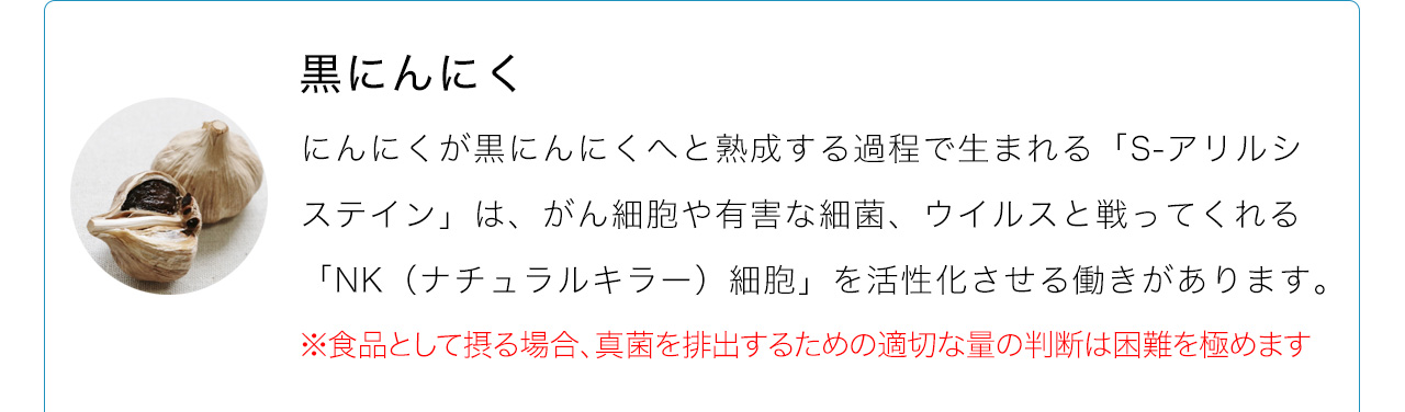 にんにくが黒にんにくへと熟成する過程で生まれる「S-アリルシステイン」は、がん細胞や有害な細菌、ウイルスと戦ってくれる「NK（ナチュラルキラー）細胞」を活性化させる働きがあります