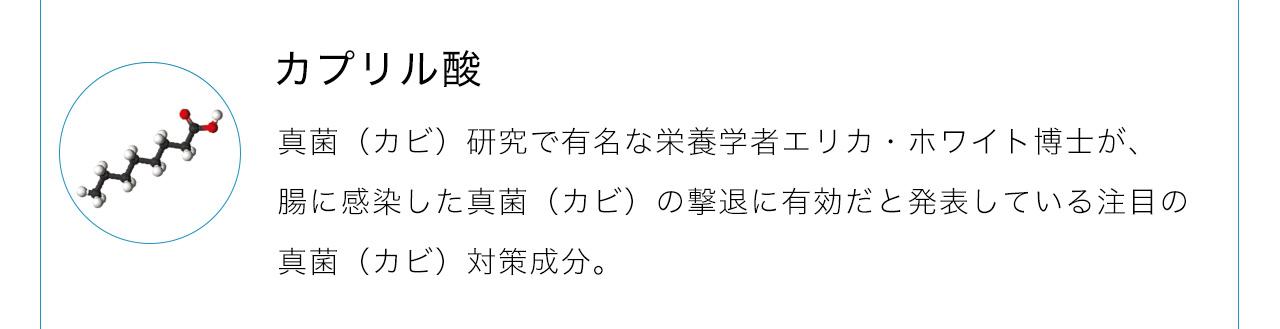 カプリル酸は真菌（カビ）研究で有名な栄養学者エリカ・ホワイト博士が、腸に感染した真菌（カビ）の撃退に有効だと発表している注目の真菌（カビ）対策成分