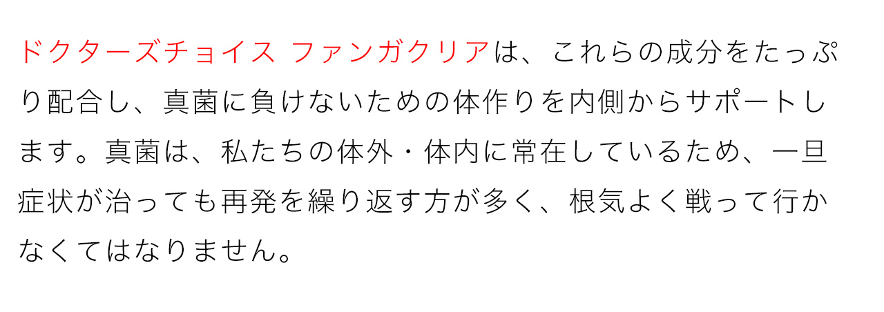 ドクターズチョイス ファンガクリアは、これらの成分をたっぷり配合し、真菌に負けないための体作りを内側からサポートします。真菌は、私たちの体外・体内に常在しているため、一旦症状が治っても再発を繰り返す方が多く、根気よく戦って行かなくてはなりません