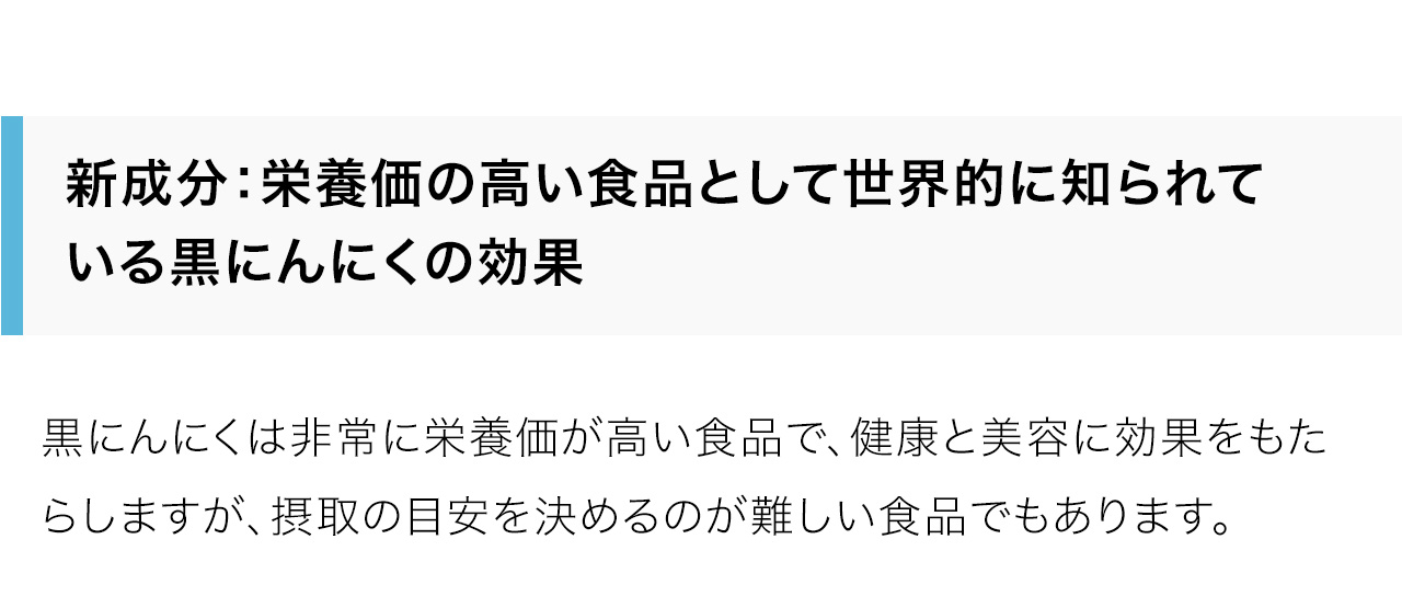 新成分：栄養価の高い食品として世界的に知られている黒にんにくの効果。黒にんにくは非常に栄養価が高い食品で、健康と美容に効果をもたらしますが、摂取の目安を決めるのが難しい食品でもあります