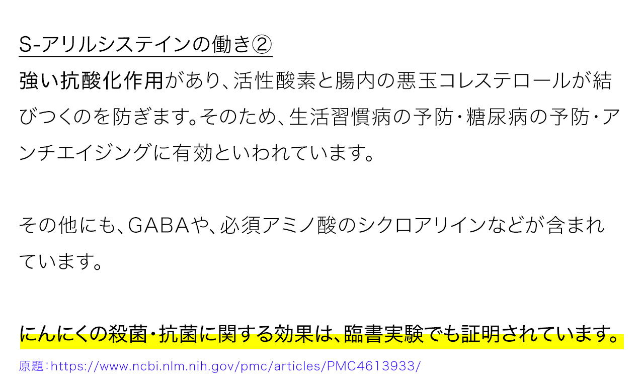 S-アリルシステインの働き②：強い抗酸化作用があり、活性酸素と腸内の悪玉コレステロールが結びつくのを防ぎます。そのため、生活習慣病の予防・糖尿病の予防・アンチエイジングに有効といわれています。その他にも、GABAや、必須アミノ酸のシクロアリインなどが含まれています