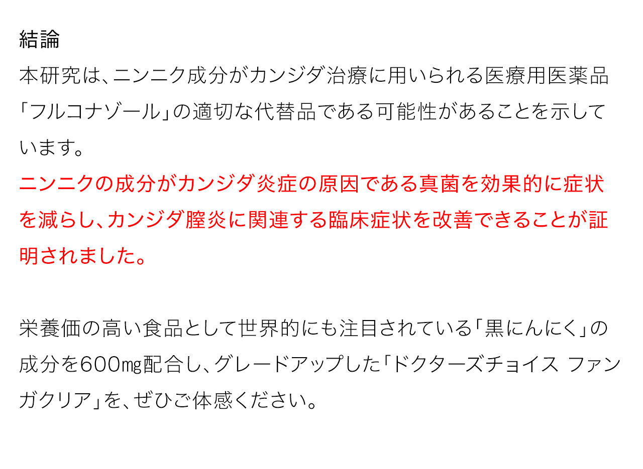 結論：本研究は、ニンニク成分がカンジダ治療に用いられる医療用医薬品「フルコナゾール」の適切な代替品である可能性があることを示しています。ニンニクの成分がカンジダ炎症の原因である真菌を効果的に症状を減らし、カンジダ膣炎に関連する臨床症状を改善できることが証明されました。栄養価の高い食品として世界的にも注目されている「黒にんにく」の成分を600㎎配合し、グレードアップした「ドクターズチョイス ファンガクリア」を、ぜひご体感ください。