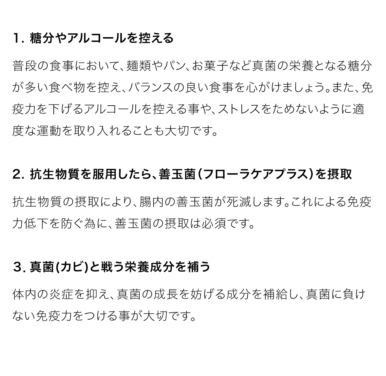 1. 糖分やアルコールを控える
普段の食事において、麺類やパン、お菓子など真菌の栄養となる糖分が多い食べ物を控え、バランスの良い食事を心がけましょう。また、免疫力を下げるアルコールを控える事や、ストレスをためないように適度な運動を取り入れることも大切です。2. 抗生物質を服用したら、善玉菌（フローラケアプラス）を摂取抗生物質の摂取により、腸内の善玉菌が死滅します。これによる免疫力低下を防ぐ為に、善玉菌の摂取は必須です。３．真菌(カビ)と戦う栄養成分を補う体内の炎症を抑え、真菌の成長を妨げる成分を補給し、真菌に負けない免疫力をつける事が大切です。
