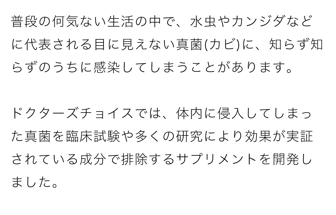 普段の何気ない生活の中で、水虫やカンジダなどに代表される目に見えない真菌(カビ)に、知らず知らずのうちに感染してしまうことがあります。ドクターズチョイスでは、体内に侵入してしまった真菌を臨床試験や多くの研究により効果が実証されている成分で排除するサプリメントを開発しました。