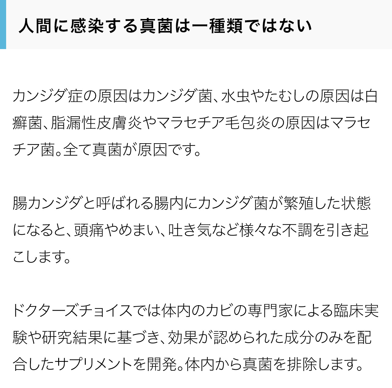 人間に感染する真菌は一種類ではない。カンジダ症の原因はカンジダ菌、水虫やたむしの原因は白癬菌、脂漏性皮膚炎やマラセチア毛包炎の原因はマラセチア菌。全て真菌が原因です。腸カンジダと呼ばれる腸内にカンジダ菌が繁殖した状態になると、頭痛やめまい、吐き気など様々な不調を引き起こします。ドクターズチョイスでは体内のカビの専門家による臨床実験や研究結果に基づき、効果が認められた成分のみを配合したサプリメントを開発。体内から真菌を排除します。