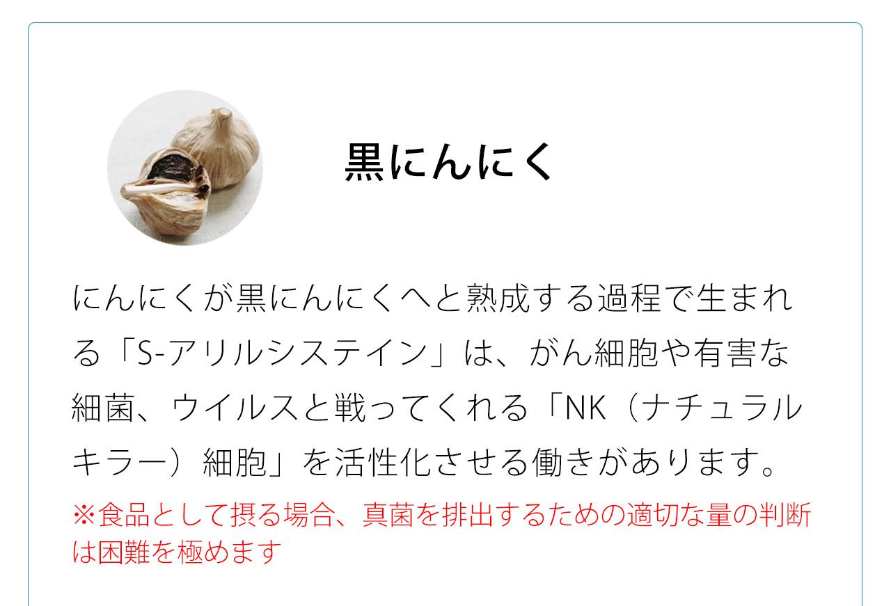 にんにくが黒にんにくへと熟成する過程で生まれる「S-アリルシステイン」は、がん細胞や有害な細菌、ウイルスと戦ってくれる「NK（ナチュラルキラー）細胞」を活性化させる働きがあります