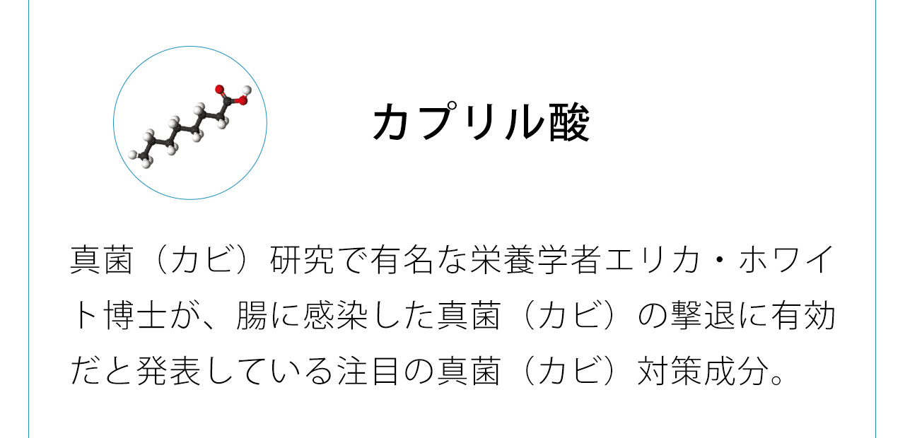 カプリル酸は真菌（カビ）研究で有名な栄養学者エリカ・ホワイト博士が、腸に感染した真菌（カビ）の撃退に有効だと発表している注目の真菌（カビ）対策成分