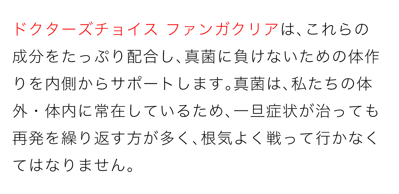 ドクターズチョイス ファンガクリアは、これらの成分をたっぷり配合し、真菌に負けないための体作りを内側からサポートします。真菌は、私たちの体外・体内に常在しているため、一旦症状が治っても再発を繰り返す方が多く、根気よく戦って行かなくてはなりません