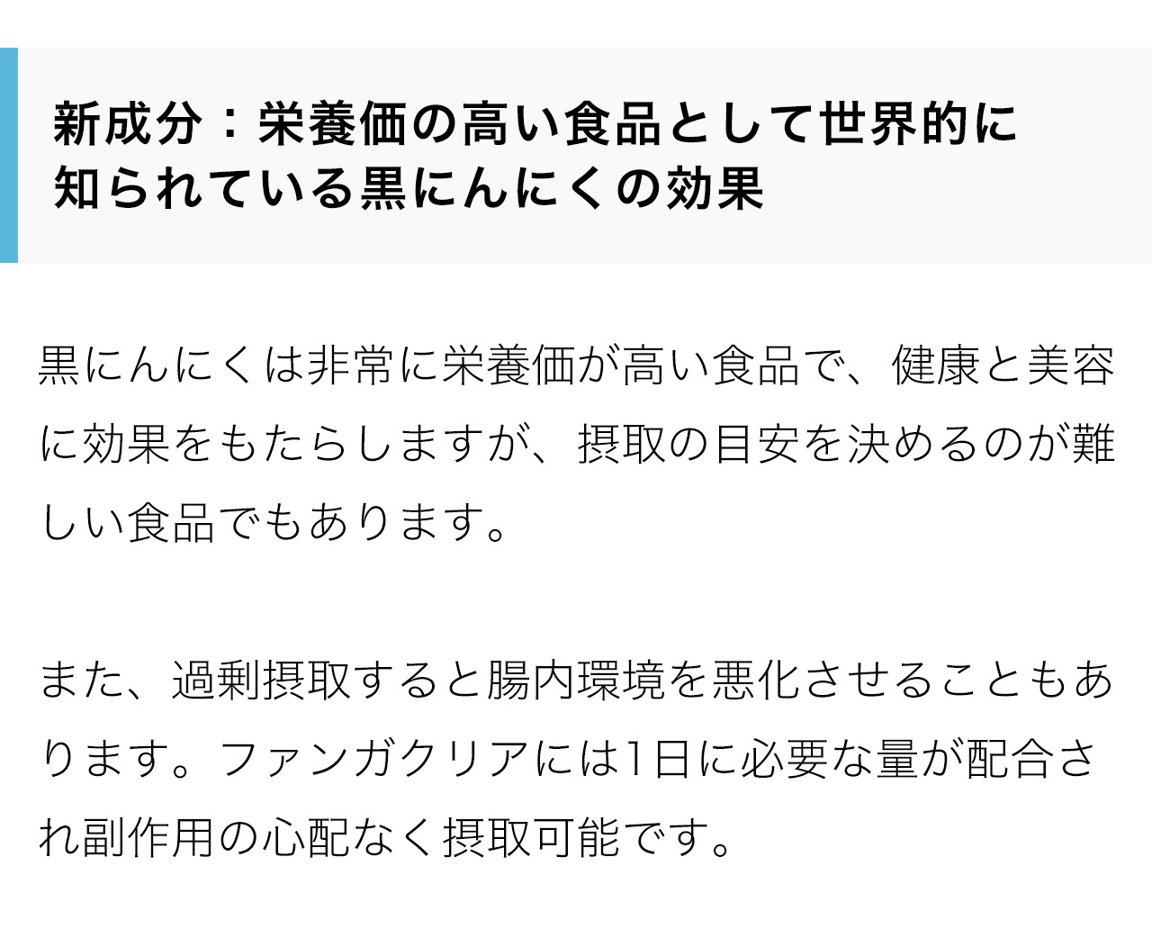 新成分：栄養価の高い食品として世界的に
知られている黒にんにくの効果。黒にんにくは非常に栄養価が高い食品で、健康と美容に効果をもたらしますが、摂取の目安を決めるのが難しい食品でもあります。また、過剰摂取すると腸内環境を悪化させることもあります。ファンガクリアには1日に必要な量が配合され副作用の心配なく摂取可能です