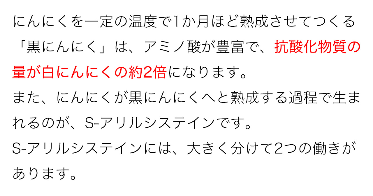にんにくを一定の温度で1か月ほど熟成させてつくる「黒にんにく」は、アミノ酸が豊富で、抗酸化物質の量が白にんにくの約2倍になります。また、にんにくが黒にんにくへと熟成する過程で生まれるのが、S-アリルシステインです。S-アリルシステインには、大きく分けて2つの働きがあります