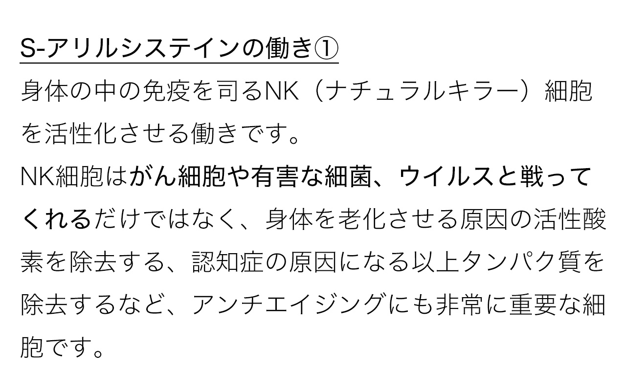S-アリルシステインの働き①身体の中の免疫を司るNK（ナチュラルキラー）細胞を活性化させる働きです。NK細胞はがん細胞や有害な細菌、ウイルスと戦ってくれるだけではなく、身体を老化させる原因の活性酸素を除去する、認知症の原因になる以上タンパク質を除去するなど、アンチエイジングにも非常に重要な細胞です