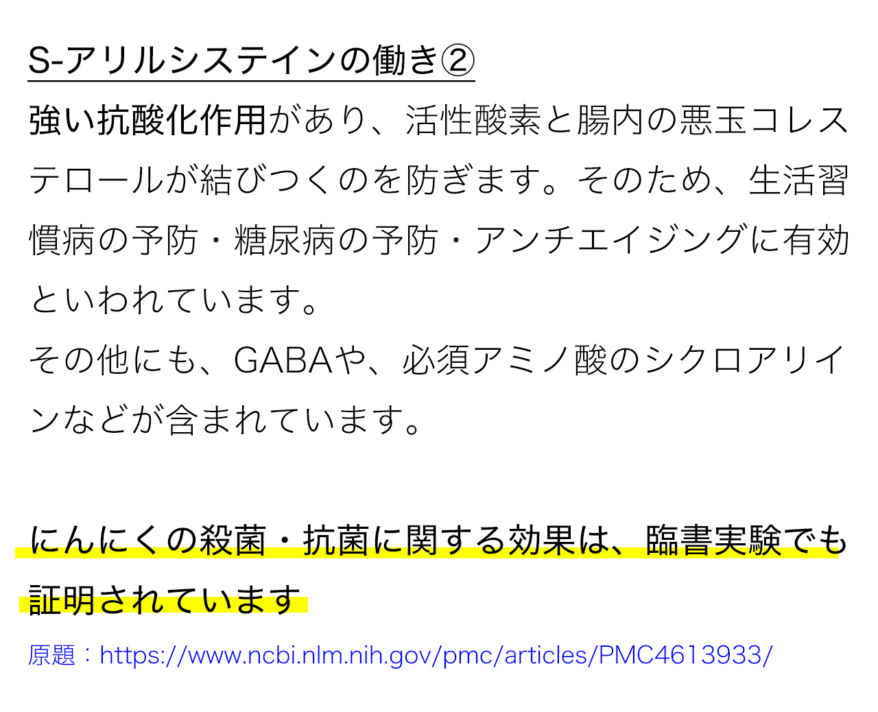 S-アリルシステインの働き②強い抗酸化作用があり、活性酸素と腸内の悪玉コレステロールが結びつくのを防ぎます。そのため、生活習慣病の予防・糖尿病の予防・アンチエイジングに有効といわれています。その他にも、GABAや、必須アミノ酸のシクロアリインなどが含まれています