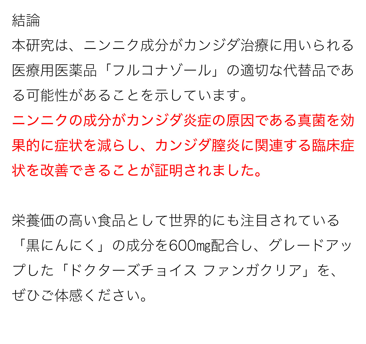 結論:本研究は、ニンニク成分がカンジダ治療に用いられる医療用医薬品「フルコナゾール」の適切な代替品である可能性があることを示しています。ニンニクの成分がカンジダ炎症の原因である真菌を効果的に症状を減らし、カンジダ膣炎に関連する臨床症状を改善できることが証明されました。栄養価の高い食品として世界的にも注目されている「黒にんにく」の成分を600㎎配合し、グレードアップした「ドクターズチョイス ファンガクリア」を、ぜひご体感ください。