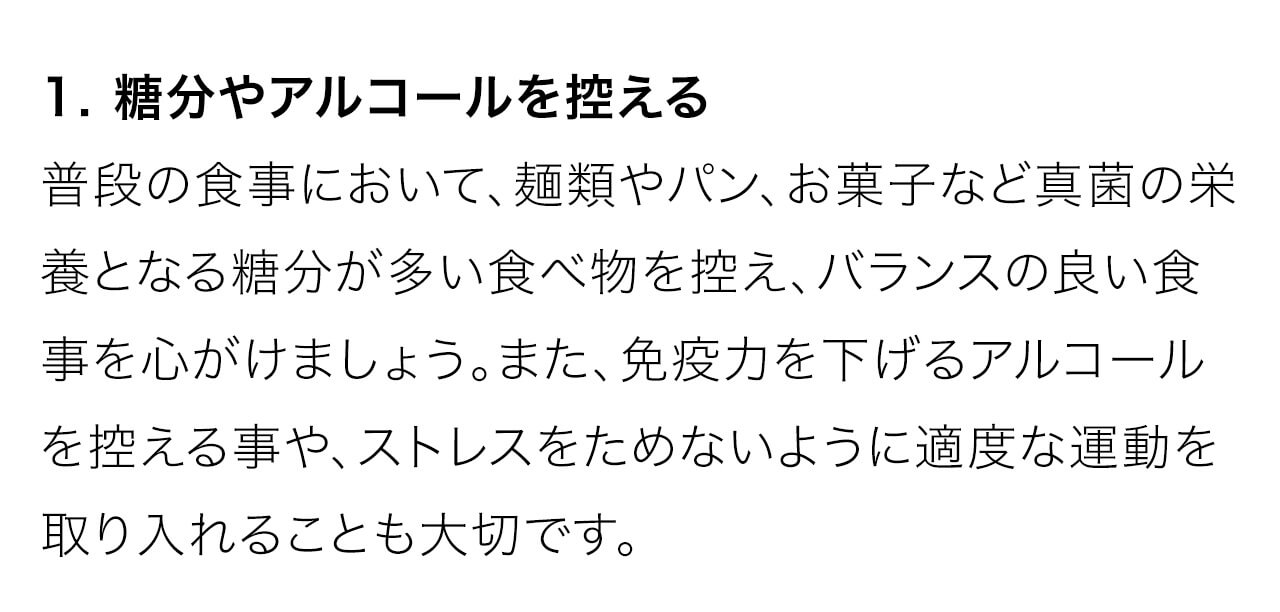 1. 糖分やアルコールを控える。普段の食事において、麺類やパン、お菓子など真菌の栄養となる糖分が多い食べ物を控え、バランスの良い食事を心がけましょう。また、免疫力を下げるアルコールを控える事や、ストレスをためないように適度な運動を取り入れることも大切です