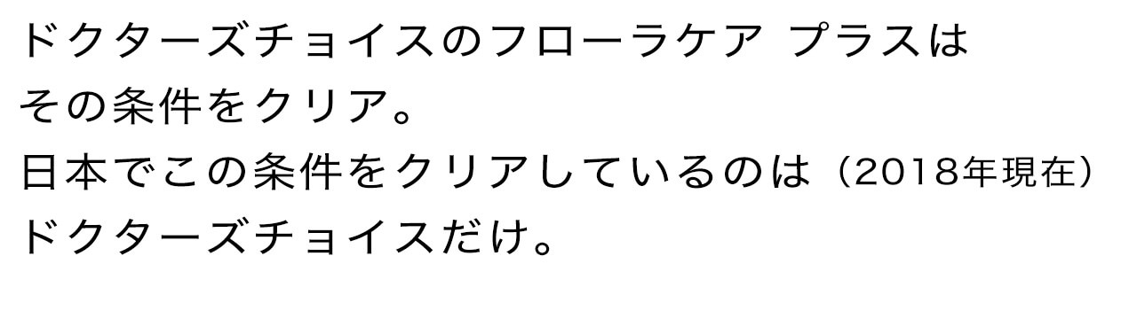 ドクターズチョイスのフローラケア プラスはその条件をクリア。日本でこの条件をクリアしているのは（2018年現在）ドクターズチョイスだけ