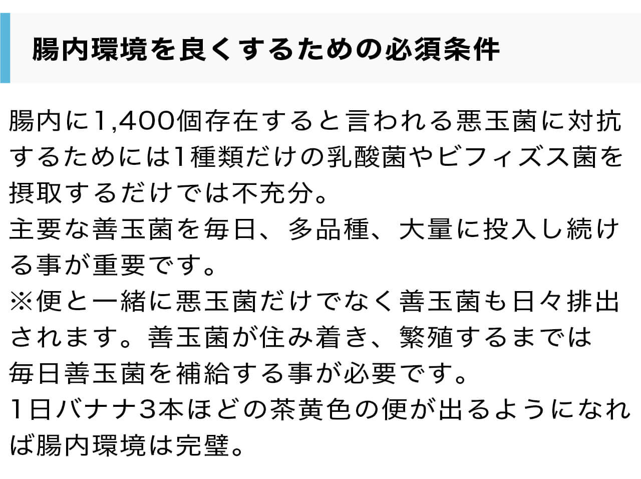 腸内環境を良くするための必須条件。腸内に1,400個存在すると言われる悪玉菌に対抗するためには1種類だけの乳酸菌やビフィズス菌を摂取するだけでは不充分。主要な善玉菌を毎日、多品種、大量に投入し続ける事が重要です。※便と一緒に悪玉菌だけでなく善玉菌も日々排出されます。善玉菌が住み着き、繁殖するまでは毎日善玉菌を補給する事が必要です。1日バナナ3本ほどの茶黄色の便が出るようになれば腸内環境は完璧