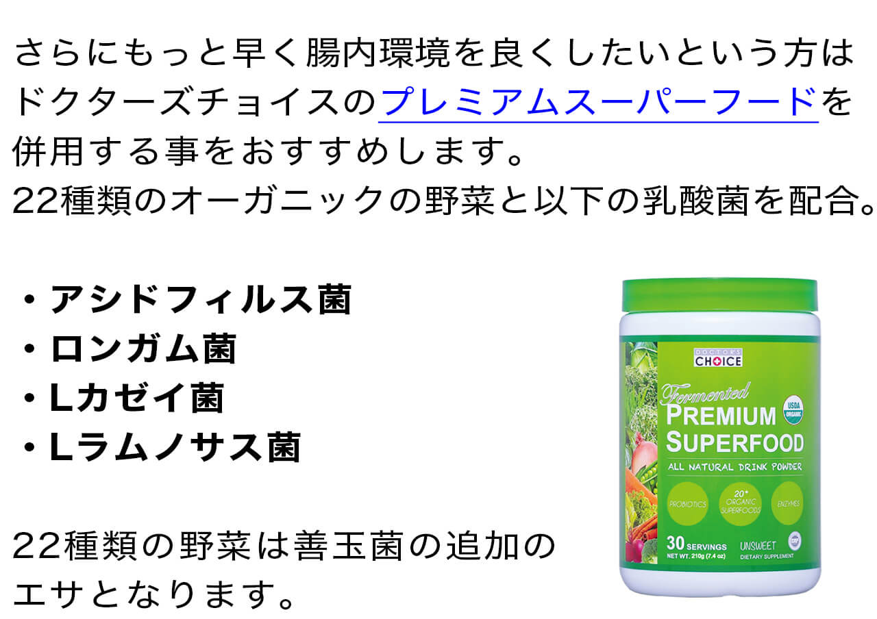 さらにもっと早く腸内環境を良くしたいという方はドクターズチョイスのプレミアムスーパーフードを併用する事をおすすめします。22種類のオーガニックの野菜と以下の乳酸菌を配合・アシドフィルス菌・ロンガム菌・Lカゼイ菌・Lラムノサス菌	22種類の野菜は善玉菌の追加のエサとなります。