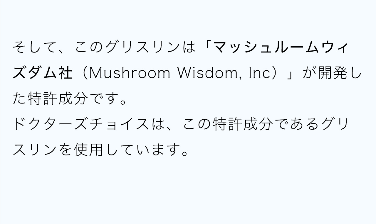 そして、このグリスリンは「マッシュルームウィズダム社（Mushroom Wisdom, Inc）」が開発した特許成分です。ドクターズチョイスは、この特許成分であるグリスリンを使用しています