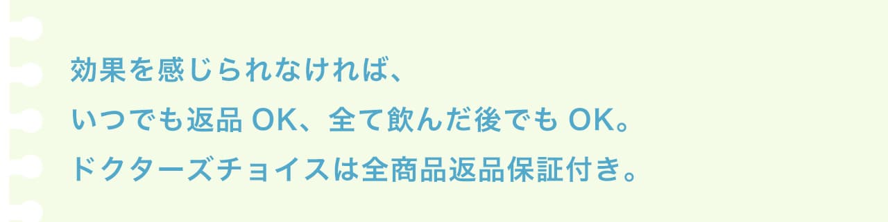 効果を感じられなければ、いつでも返品OK、全て飲んだ後でもOK。ドクターズチョイスは全商品返金保証付き