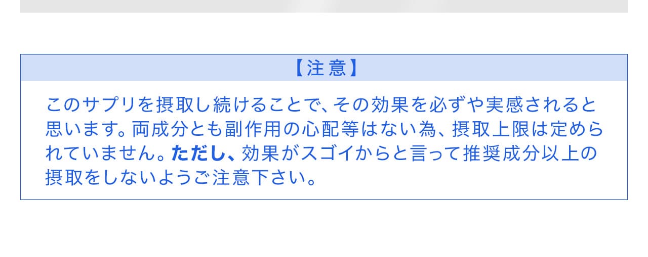 このサプリを摂取し続けることで、その効果を必ずや実感されると思います。両成分とも副作用の心配等はない為、摂取上限は定められていません。ただし、効果がスゴイからと言って推奨成分以上の摂取をしないようご注意下さい