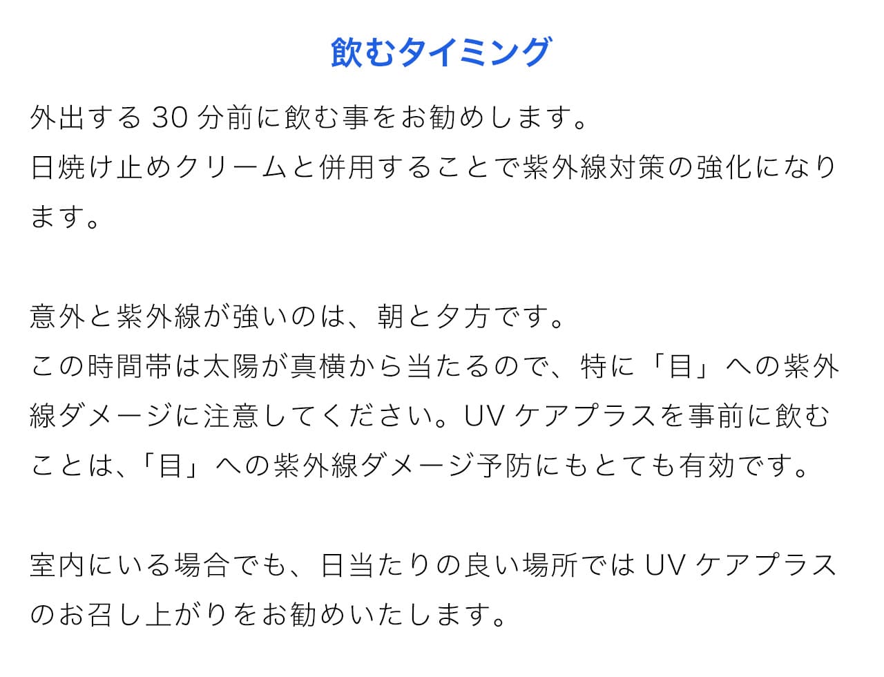 外出する30分前に飲む事をお勧めします。日焼け止めクリームと併用することで紫外線対策の強化になります。意外と紫外線が強いのは、朝と夕方です。この時間帯は太陽が真横から当たるので、特に「目」への紫外線ダメージに注意してください。UVケアプラスを事前に飲むことは、 「目」への紫外線ダメージ予防にもとても有効です。室内にいる場合でも、日当たりの良い場所ではUVケアプラスのお召し上がりをお勧めいたします