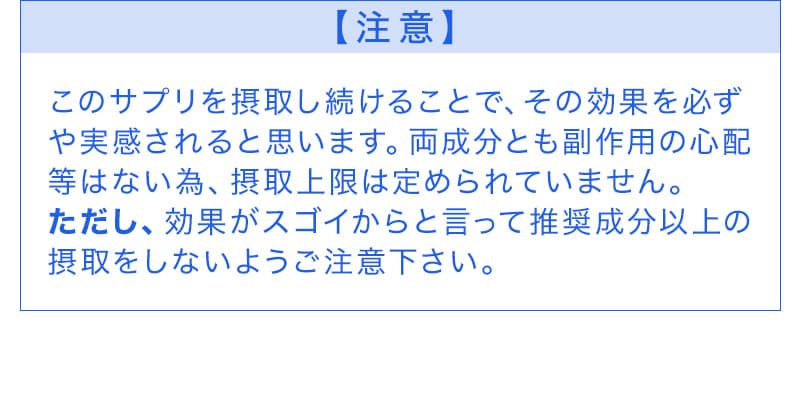 このサプリを摂取し続けることで、その効果を必ず
や実感されると思います。両成分とも副作用の心配等はない為、摂取上限は定められていません。ただし、効果がスゴイからと言って推奨成分以上の摂取をしないようご注意下さい