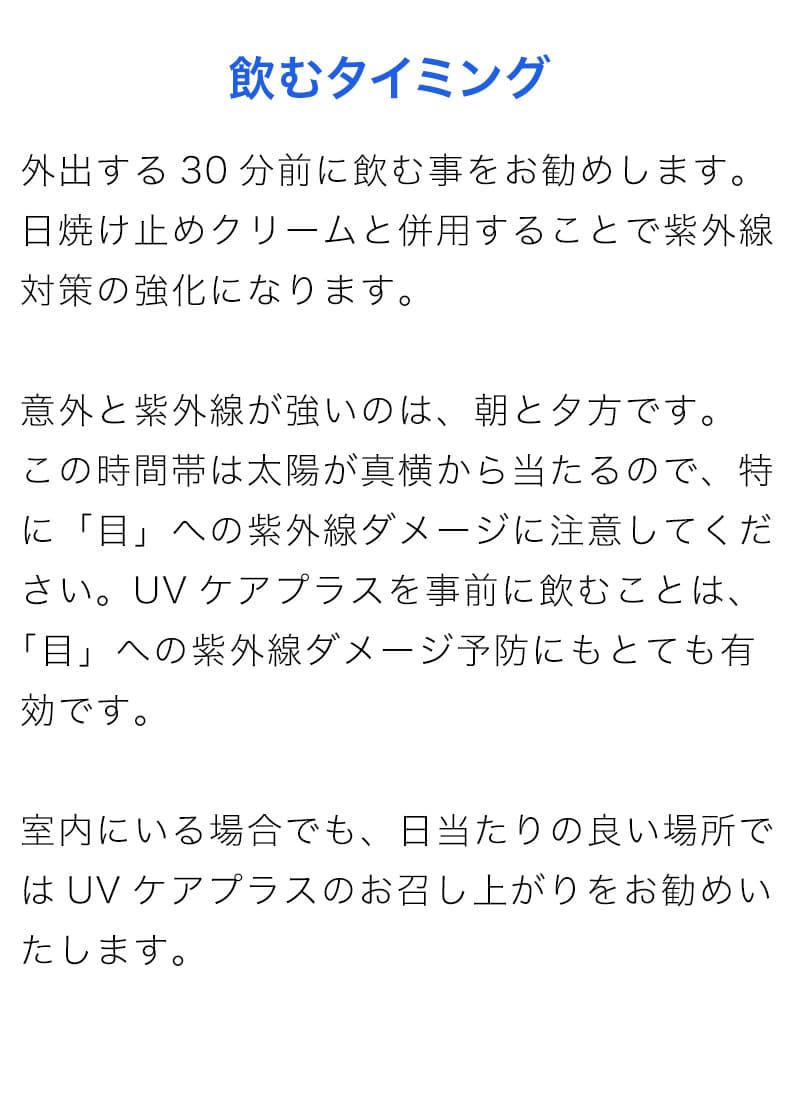 外出する30分前に飲む事をお勧めします。日焼け止めクリームと併用することで紫外線対策の強化になります。意外と紫外線が強いのは、朝と夕方です。この時間帯は太陽が真横から当たるので、特に「目」への紫外線ダメージに注意してください。UVケアプラスを事前に飲むことは、 「目」への紫外線ダメージ予防にもとても有効です。室内にいる場合でも、日当たりの良い場所ではUVケアプラスのお召し上がりをお勧めいたします