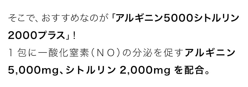 そこで、おすすめなのが「アルギニン5000シトルリン2000プラス」!1包に一酸化窒素（ＮＯ）の分泌を促すアルギニン5,000mg、シトルリン2,000mgを配合